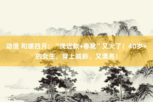 动漫 和缓四月：“浅近款+春靴”又火了！40岁+的女生，穿上减龄、又漂亮！