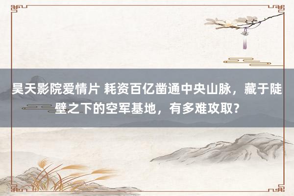 昊天影院爱情片 耗资百亿凿通中央山脉，藏于陡壁之下的空军基地，有多难攻取？
