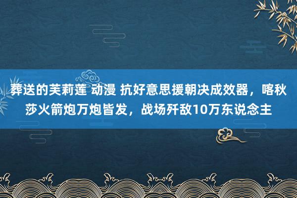 葬送的芙莉莲 动漫 抗好意思援朝决成效器，喀秋莎火箭炮万炮皆发，战场歼敌10万东说念主