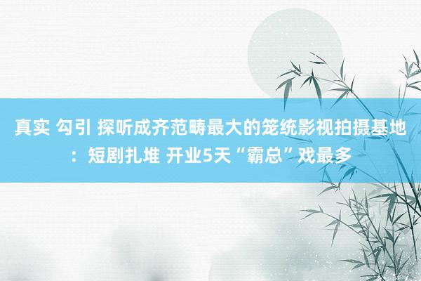 真实 勾引 探听成齐范畴最大的笼统影视拍摄基地：短剧扎堆 开业5天“霸总”戏最多
