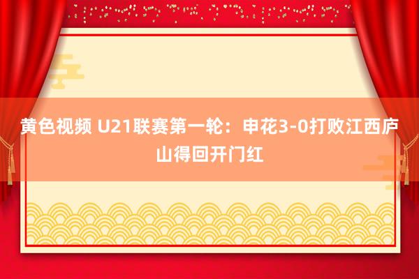 黄色视频 U21联赛第一轮：申花3-0打败江西庐山得回开门红
