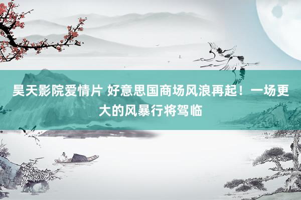 昊天影院爱情片 好意思国商场风浪再起！一场更大的风暴行将驾临