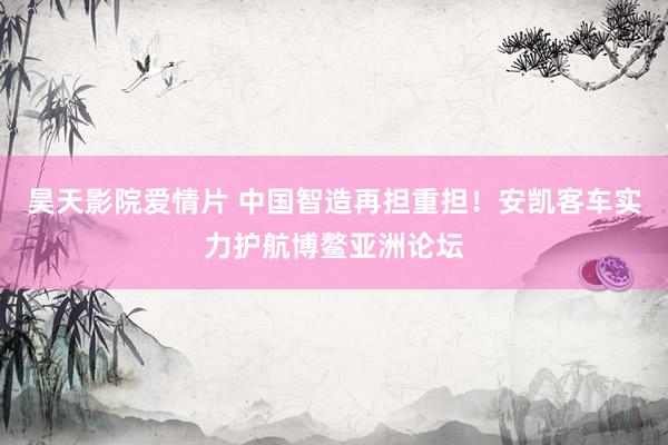 昊天影院爱情片 中国智造再担重担！安凯客车实力护航博鳌亚洲论坛