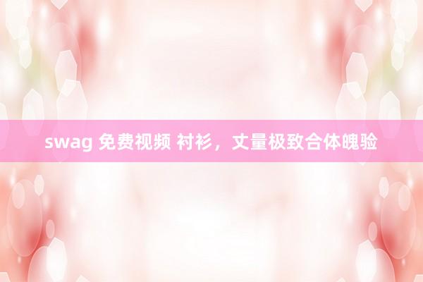 swag 免费视频 衬衫，丈量极致合体魄验