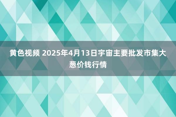 黄色视频 2025年4月13日宇宙主要批发市集大葱价钱行情