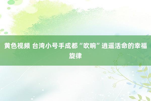 黄色视频 台湾小号手成都“吹响”逍遥活命的幸福旋律