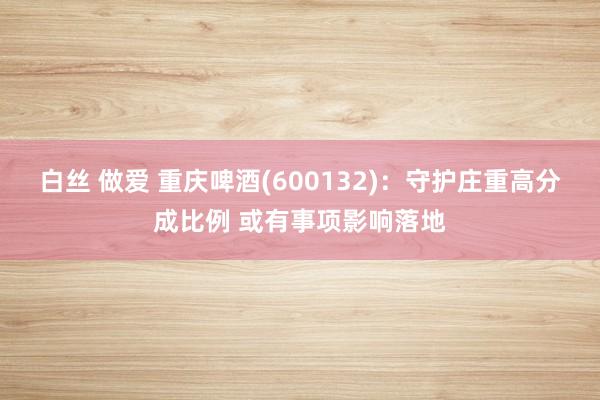 白丝 做爱 重庆啤酒(600132)：守护庄重高分成比例 或有事项影响落地