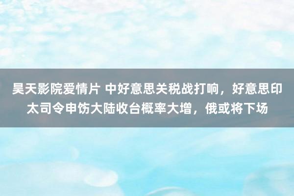 昊天影院爱情片 中好意思关税战打响，好意思印太司令申饬大陆收台概率大增，俄或将下场