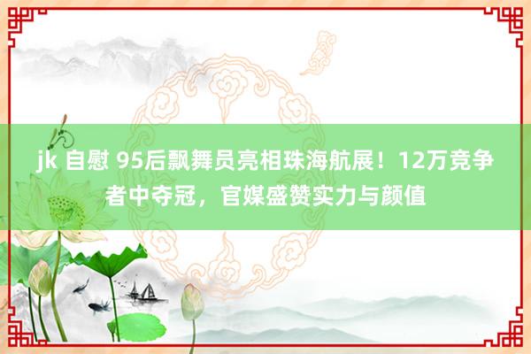 jk 自慰 95后飘舞员亮相珠海航展！12万竞争者中夺冠，官媒盛赞实力与颜值