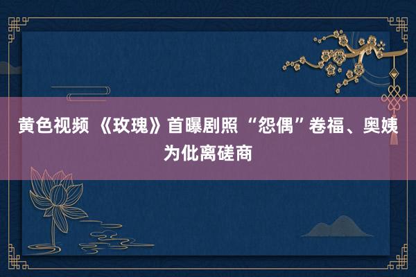 黄色视频 《玫瑰》首曝剧照 “怨偶”卷福、奥姨为仳离磋商