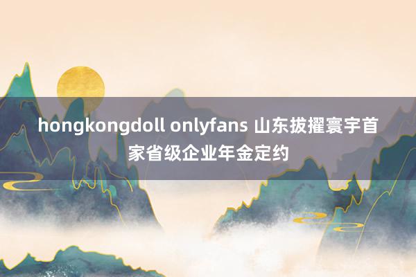 hongkongdoll onlyfans 山东拔擢寰宇首家省级企业年金定约