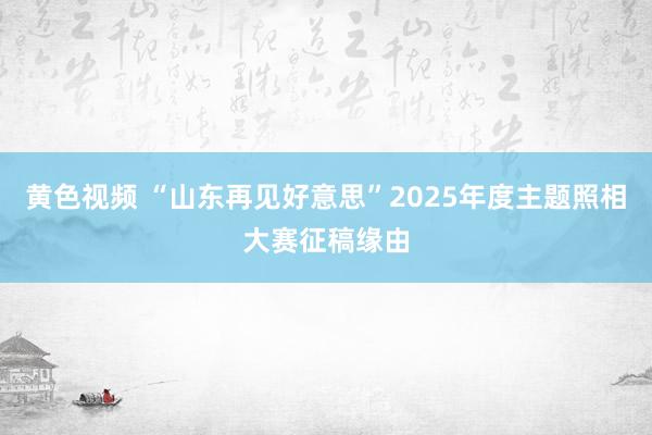 黄色视频 “山东再见好意思”2025年度主题照相大赛征稿缘由
