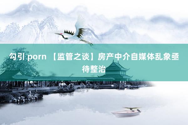 勾引 porn 【监管之谈】房产中介自媒体乱象亟待整治