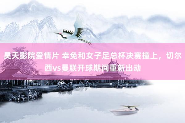 昊天影院爱情片 幸免和女子足总杯决赛撞上,切尔西vs曼联开球期间重新出动