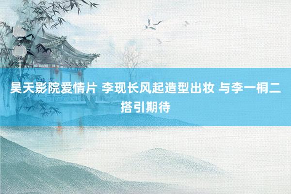 昊天影院爱情片 李现长风起造型出妆 与李一桐二搭引期待