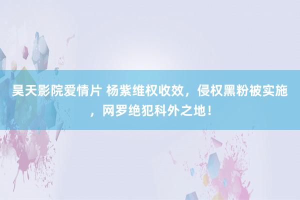 昊天影院爱情片 杨紫维权收效，侵权黑粉被实施，网罗绝犯科外之地！