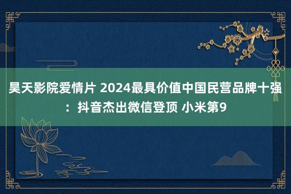 昊天影院爱情片 2024最具价值中国民营品牌十强：抖音杰出微信登顶 小米第9