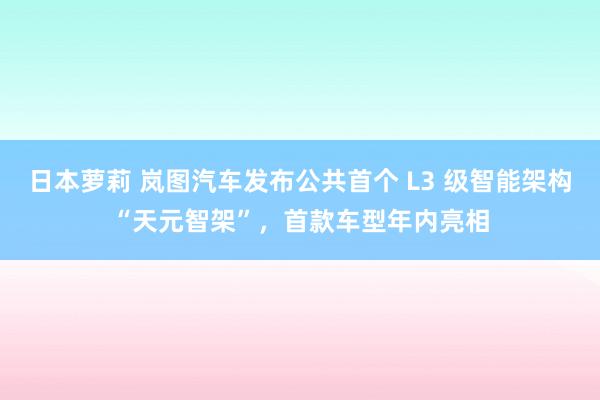 日本萝莉 岚图汽车发布公共首个 L3 级智能架构“天元智架”，首款车型年内亮相