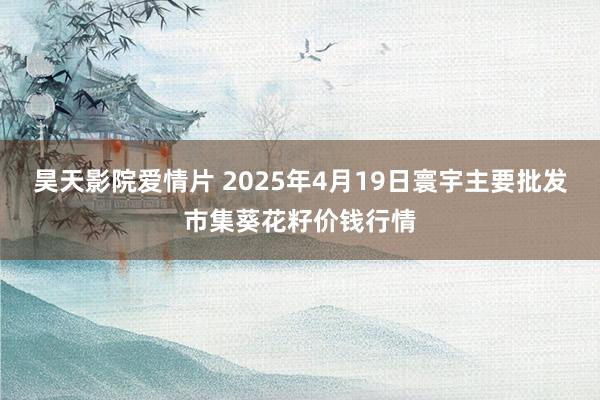 昊天影院爱情片 2025年4月19日寰宇主要批发市集葵花籽价钱行情