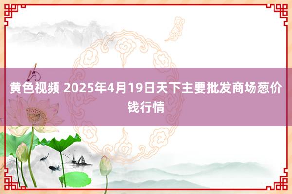黄色视频 2025年4月19日天下主要批发商场葱价钱行情