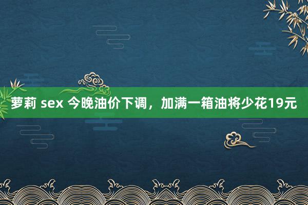 萝莉 sex 今晚油价下调，加满一箱油将少花19元